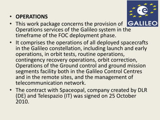 • OPERATIONS
• This work package concerns the provision of
Operations services of the Galileo system in the
timeframe of the FOC deployment phase.
• It comprises the operations of all deployed spacecrafts
in the Galileo constellation, including launch and early
operations, in orbit tests, routine operations,
contingency recovery operations, orbit correction,
Operations of the Ground control and ground mission
segments facility both in the Galileo Control Centres
and in the remote sites, and the management of
telecommunication network.
• The contract with Spaceopal, company created by DLR
(DE) and Telespazio (IT) was signed on 25 October
2010.
 