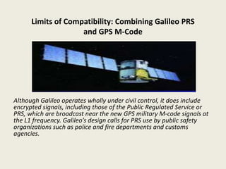 Limits of Compatibility: Combining Galileo PRS
and GPS M-Code
Although Galileo operates wholly under civil control, it does include
encrypted signals, including those of the Public Regulated Service or
PRS, which are broadcast near the new GPS military M-code signals at
the L1 frequency. Galileo’s design calls for PRS use by public safety
organizations such as police and fire departments and customs
agencies.
 