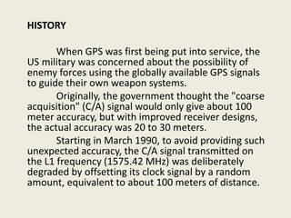HISTORY
When GPS was first being put into service, the
US military was concerned about the possibility of
enemy forces using the globally available GPS signals
to guide their own weapon systems.
Originally, the government thought the "coarse
acquisition" (C/A) signal would only give about 100
meter accuracy, but with improved receiver designs,
the actual accuracy was 20 to 30 meters.
Starting in March 1990, to avoid providing such
unexpected accuracy, the C/A signal transmitted on
the L1 frequency (1575.42 MHz) was deliberately
degraded by offsetting its clock signal by a random
amount, equivalent to about 100 meters of distance.
 