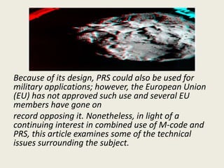 Because of its design, PRS could also be used for
military applications; however, the European Union
(EU) has not approved such use and several EU
members have gone on
record opposing it. Nonetheless, in light of a
continuing interest in combined use of M-code and
PRS, this article examines some of the technical
issues surrounding the subject.
 