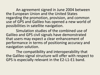 An agreement signed in June 2004 between
the European Union and the United States
regarding the promotion, provision, and common
use of GPS and Galileo has opened a new world of
possibilities in satellite navigation.
Simulation studies of the combined use of
Galileo and GPS civil signals have demonstrated
that users may expect a clear enhancement of
performance in terms of positioning accuracy and
navigation solution.
The compatibility and interoperability that
the Galileo signal structure will offer with respect to
GPS is especially relevant in the E2-L1-E1 band.
 