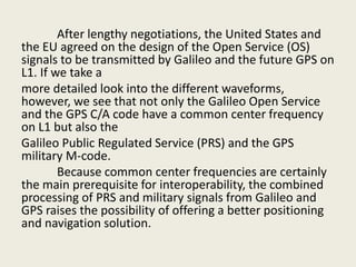 After lengthy negotiations, the United States and
the EU agreed on the design of the Open Service (OS)
signals to be transmitted by Galileo and the future GPS on
L1. If we take a
more detailed look into the different waveforms,
however, we see that not only the Galileo Open Service
and the GPS C/A code have a common center frequency
on L1 but also the
Galileo Public Regulated Service (PRS) and the GPS
military M-code.
Because common center frequencies are certainly
the main prerequisite for interoperability, the combined
processing of PRS and military signals from Galileo and
GPS raises the possibility of offering a better positioning
and navigation solution.
 