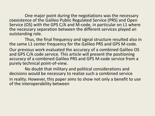 One major point during the negotiations was the necessary
coexistence of the Galileo Public Regulated Service (PRS) and Open
Service (OS) with the GPS C/A and M-code, in particular on L1 where
the necessary separation between the different services played an
outstanding role.
Thus, the final frequency and signal structure resulted also in
the same L1 center frequency for the Galileo PRS and GPS M-code.
Our previous work evaluated the accuracy of a combined Galileo OS
and GPS C/A code service. This article will present the positioning
accuracy of a combined Galileo PRS and GPS M-code service from a
purely technical point-of-view.
No doubt that military and political considerations and
decisions would be necessary to realize such a combined service
in reality. However, this paper aims to show not only a benefit to use
of the interoperability between
 