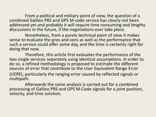 From a political and military point of view, the question of a
combined Galileo PRS and GPS M-code service has clearly not been
addressed yet and probably it will require time consuming and lengthy
discussions in the future, if the negotiations ever take place.
Nonetheless, from a purely technical point of view it makes
sense to evaluate the pros and cons as well as the performance that
such a service could offer some day, and the time is certainly right for
doing that now.
Therefore, this article first evaluates the performance of the
two single services separately using identical assumptions. In order to
do so, a refined methodology is proposed to estimate the different
sources of error that contribute to the User Equivalent Range Error
(UERE), particularly the ranging error caused by reflected signals or
multipath.
Afterwards the same analysis is carried out for a combined
processing of Galileo PRS and GPS M-Code signals for a joint position,
velocity, and time solution.
 