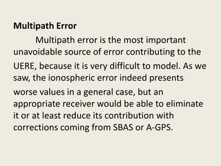 Multipath Error
Multipath error is the most important
unavoidable source of error contributing to the
UERE, because it is very difficult to model. As we
saw, the ionospheric error indeed presents
worse values in a general case, but an
appropriate receiver would be able to eliminate
it or at least reduce its contribution with
corrections coming from SBAS or A-GPS.
 