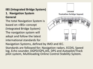 IBS (Integrated Bridge System)
1. Navigation System
General
The total Navigation System is
based on «IBS» concept
(Integrated Bridge System)
The navigation system will
adopt and follow the latest
international standards for
Navigation Systems, defined by IMO and IEC.
Standards are followed for; Navigation radars, ECDIS, Speed
log, Echo sounder, DGPD/GPS,AIS, DPS and Autopilot/Track
pilot system, Multiloading Online Control Stability System.
 
