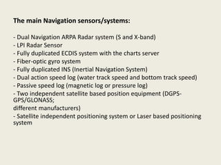 The main Navigation sensors/systems:
- Dual Navigation ARPA Radar system (S and X-band)
- LPI Radar Sensor
- Fully duplicated ECDIS system with the charts server
- Fiber-optic gyro system
- Fully duplicated INS (Inertial Navigation System)
- Dual action speed log (water track speed and bottom track speed)
- Passive speed log (magnetic log or pressure log)
- Two independent satellite based position equipment (DGPS-
GPS/GLONASS;
different manufacturers)
- Satellite independent positioning system or Laser based positioning
system
 