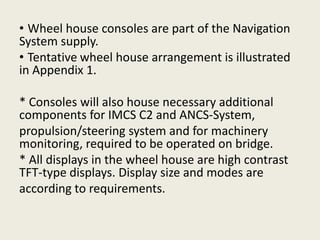 • Wheel house consoles are part of the Navigation
System supply.
• Tentative wheel house arrangement is illustrated
in Appendix 1.
* Consoles will also house necessary additional
components for IMCS C2 and ANCS-System,
propulsion/steering system and for machinery
monitoring, required to be operated on bridge.
* All displays in the wheel house are high contrast
TFT-type displays. Display size and modes are
according to requirements.
 