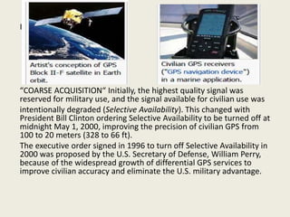 I
“COARSE ACQUISITION“ Initially, the highest quality signal was
reserved for military use, and the signal available for civilian use was
intentionally degraded (Selective Availability). This changed with
President Bill Clinton ordering Selective Availability to be turned off at
midnight May 1, 2000, improving the precision of civilian GPS from
100 to 20 meters (328 to 66 ft).
The executive order signed in 1996 to turn off Selective Availability in
2000 was proposed by the U.S. Secretary of Defense, William Perry,
because of the widespread growth of differential GPS services to
improve civilian accuracy and eliminate the U.S. military advantage.
 