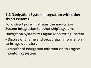 1.2 Navigation System integration with other
ship’s systems.
Following figure illustrates the navigation
System integration to other ship’s systems.
Navigation System to Engine Monitoring System
- Display of Engine and propulsion Information
to bridge operators
- Transfer of navigation information to Engine
monitoring system
 