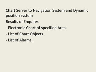 Chart Server to Navigation System and Dynamic
position system
Results of Enquires
- Electronic Chart of specified Area.
- List of Chart Objects.
- List of Alarms.
 