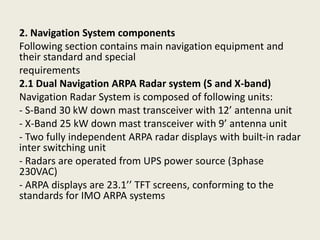 2. Navigation System components
Following section contains main navigation equipment and
their standard and special
requirements
2.1 Dual Navigation ARPA Radar system (S and X-band)
Navigation Radar System is composed of following units:
- S-Band 30 kW down mast transceiver with 12’ antenna unit
- X-Band 25 kW down mast transceiver with 9’ antenna unit
- Two fully independent ARPA radar displays with built-in radar
inter switching unit
- Radars are operated from UPS power source (3phase
230VAC)
- ARPA displays are 23.1’’ TFT screens, conforming to the
standards for IMO ARPA systems
 