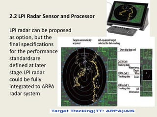 2.2 LPI Radar Sensor and Processor
LPI radar can be proposed
as option, but the
final specifications
for the performance
standardsare
defined at later
stage.LPI radar
could be fully
integrated to ARPA
radar system
 