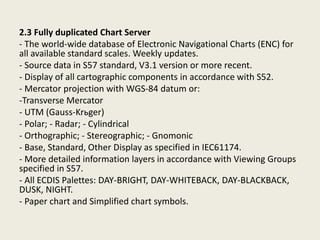 2.3 Fully duplicated Chart Server
- The world-wide database of Electronic Navigational Charts (ENC) for
all available standard scales. Weekly updates.
- Source data in S57 standard, V3.1 version or more recent.
- Display of all cartographic components in accordance with S52.
- Mercator projection with WGS-84 datum or:
-Transverse Mercator
- UTM (Gauss-Krьger)
- Polar; - Radar; - Cylindrical
- Orthographic; - Stereographic; - Gnomonic
- Base, Standard, Other Display as specified in IEC61174.
- More detailed information layers in accordance with Viewing Groups
specified in S57.
- All ECDIS Palettes: DAY-BRIGHT, DAY-WHITEBACK, DAY-BLACKBACK,
DUSK, NIGHT.
- Paper chart and Simplified chart symbols.
 