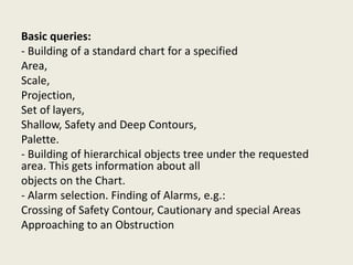 Basic queries:
- Building of a standard chart for a specified
Area,
Scale,
Projection,
Set of layers,
Shallow, Safety and Deep Contours,
Palette.
- Building of hierarchical objects tree under the requested
area. This gets information about all
objects on the Chart.
- Alarm selection. Finding of Alarms, e.g.:
Crossing of Safety Contour, Cautionary and special Areas
Approaching to an Obstruction
 