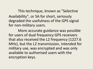 This technique, known as "Selective
Availability", or SA for short, seriously
degraded the usefulness of the GPS signal
for non-military users.
More accurate guidance was possible
for users of dual frequency GPS receivers
that also received the L2 frequency (1227.6
MHz), but the L2 transmission, intended for
military use, was encrypted and was only
available to authorised users with the
encryption keys.
 