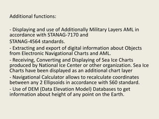 Additional functions:
- Displaying and use of Additionally Military Layers AML in
accordance with STANAG-7170 and
STANAG-4564 standards.
- Extracting and export of digital information about Objects
from Electronic Navigational Charts and AML.
- Receiving, Converting and Displaying of Sea Ice Charts
produced by National Ice Center or other organization. Sea Ice
Charts have been displayed as an additional chart layer
- Navigational Calculator allows to recalculate coordinates
between any 2 Ellipsoids in accordance with S60 standard.
- Use of DEM (Data Elevation Model) Databases to get
information about height of any point on the Earth.
 