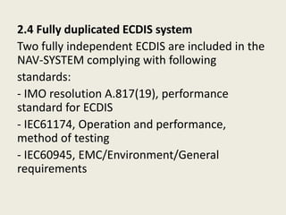 2.4 Fully duplicated ECDIS system
Two fully independent ECDIS are included in the
NAV-SYSTEM complying with following
standards:
- IMO resolution A.817(19), performance
standard for ECDIS
- IEC61174, Operation and performance,
method of testing
- IEC60945, EMC/Environment/General
requirements
 