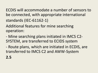 ECDIS will accommodate a number of sensors to
be connected, with appropriate international
standards (IEC-61162-1)
Additional features for mine searching
operation:
- Mine searching plans initiated in IMCS C2-
SYSTEM, are transferred to ECIDS system
- Route plans, which are initiated in ECDIS, are
transferred to IMCS C2 and AWW-System
2.5
 