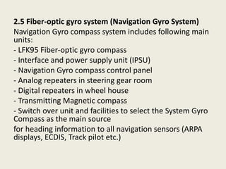 2.5 Fiber-optic gyro system (Navigation Gyro System)
Navigation Gyro compass system includes following main
units:
- LFK95 Fiber-optic gyro compass
- Interface and power supply unit (IPSU)
- Navigation Gyro compass control panel
- Analog repeaters in steering gear room
- Digital repeaters in wheel house
- Transmitting Magnetic compass
- Switch over unit and facilities to select the System Gyro
Compass as the main source
for heading information to all navigation sensors (ARPA
displays, ECDIS, Track pilot etc.)
 