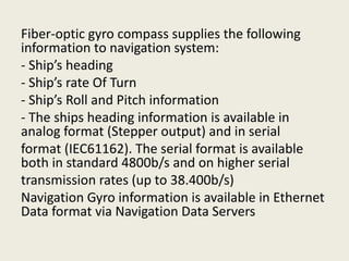 Fiber-optic gyro compass supplies the following
information to navigation system:
- Ship’s heading
- Ship’s rate Of Turn
- Ship’s Roll and Pitch information
- The ships heading information is available in
analog format (Stepper output) and in serial
format (IEC61162). The serial format is available
both in standard 4800b/s and on higher serial
transmission rates (up to 38.400b/s)
Navigation Gyro information is available in Ethernet
Data format via Navigation Data Servers
 