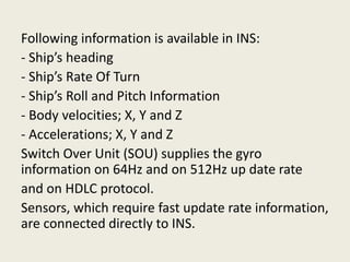 Following information is available in INS:
- Ship’s heading
- Ship’s Rate Of Turn
- Ship’s Roll and Pitch Information
- Body velocities; X, Y and Z
- Accelerations; X, Y and Z
Switch Over Unit (SOU) supplies the gyro
information on 64Hz and on 512Hz up date rate
and on HDLC protocol.
Sensors, which require fast update rate information,
are connected directly to INS.
 
