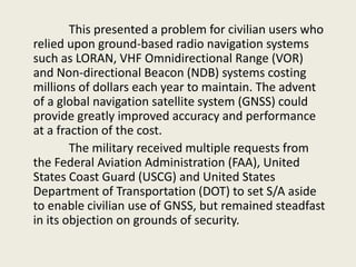This presented a problem for civilian users who
relied upon ground-based radio navigation systems
such as LORAN, VHF Omnidirectional Range (VOR)
and Non-directional Beacon (NDB) systems costing
millions of dollars each year to maintain. The advent
of a global navigation satellite system (GNSS) could
provide greatly improved accuracy and performance
at a fraction of the cost.
The military received multiple requests from
the Federal Aviation Administration (FAA), United
States Coast Guard (USCG) and United States
Department of Transportation (DOT) to set S/A aside
to enable civilian use of GNSS, but remained steadfast
in its objection on grounds of security.
 