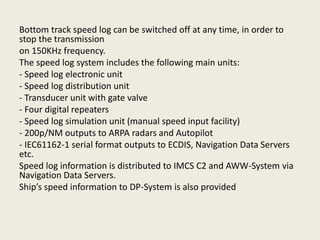 Bottom track speed log can be switched off at any time, in order to
stop the transmission
on 150KHz frequency.
The speed log system includes the following main units:
- Speed log electronic unit
- Speed log distribution unit
- Transducer unit with gate valve
- Four digital repeaters
- Speed log simulation unit (manual speed input facility)
- 200p/NM outputs to ARPA radars and Autopilot
- IEC61162-1 serial format outputs to ECDIS, Navigation Data Servers
etc.
Speed log information is distributed to IMCS C2 and AWW-System via
Navigation Data Servers.
Ship’s speed information to DP-System is also provided
 