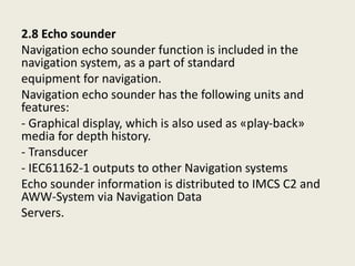2.8 Echo sounder
Navigation echo sounder function is included in the
navigation system, as a part of standard
equipment for navigation.
Navigation echo sounder has the following units and
features:
- Graphical display, which is also used as «play-back»
media for depth history.
- Transducer
- IEC61162-1 outputs to other Navigation systems
Echo sounder information is distributed to IMCS C2 and
AWW-System via Navigation Data
Servers.
 