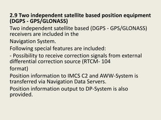 2.9 Two independent satellite based position equipment
(DGPS - GPS/GLONASS)
Two independent satellite based (DGPS - GPS/GLONASS)
receivers are included in the
Navigation System.
Following special features are included:
- Possibility to receive correction signals from external
differential correction source (RTCM- 104
format)
Position information to IMCS C2 and AWW-System is
transferred via Navigation Data Servers.
Position information output to DP-System is also
provided.
 