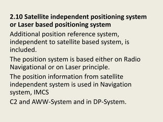 2.10 Satellite independent positioning system
or Laser based positioning system
Additional position reference system,
independent to satellite based system, is
included.
The position system is based either on Radio
Navigational or on Laser principle.
The position information from satellite
independent system is used in Navigation
system, IMCS
C2 and AWW-System and in DP-System.
 