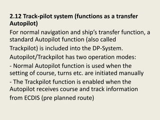 2.12 Track-pilot system (functions as a transfer
Autopilot)
For normal navigation and ship’s transfer function, a
standard Autopilot function (also called
Trackpilot) is included into the DP-System.
Autopilot/Trackpilot has two operation modes:
- Normal Autopilot function is used when the
setting of course, turns etc. are initiated manually
- The Trackpilot function is enabled when the
Autopilot receives course and track information
from ECDIS (pre planned route)
 