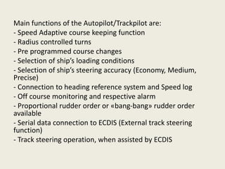 Main functions of the Autopilot/Trackpilot are:
- Speed Adaptive course keeping function
- Radius controlled turns
- Pre programmed course changes
- Selection of ship’s loading conditions
- Selection of ship’s steering accuracy (Economy, Medium,
Precise)
- Connection to heading reference system and Speed log
- Off course monitoring and respective alarm
- Proportional rudder order or «bang-bang» rudder order
available
- Serial data connection to ECDIS (External track steering
function)
- Track steering operation, when assisted by ECDIS
 