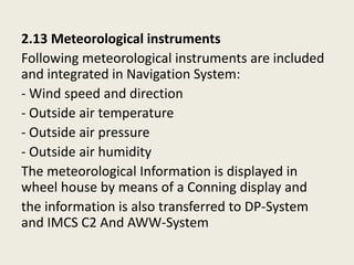2.13 Meteorological instruments
Following meteorological instruments are included
and integrated in Navigation System:
- Wind speed and direction
- Outside air temperature
- Outside air pressure
- Outside air humidity
The meteorological Information is displayed in
wheel house by means of a Conning display and
the information is also transferred to DP-System
and IMCS C2 And AWW-System
 