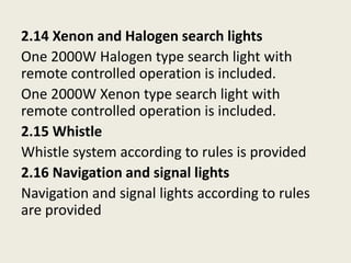 2.14 Xenon and Halogen search lights
One 2000W Halogen type search light with
remote controlled operation is included.
One 2000W Xenon type search light with
remote controlled operation is included.
2.15 Whistle
Whistle system according to rules is provided
2.16 Navigation and signal lights
Navigation and signal lights according to rules
are provided
 