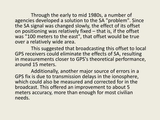 Through the early to mid 1980s, a number of
agencies developed a solution to the SA "problem". Since
the SA signal was changed slowly, the effect of its offset
on positioning was relatively fixed – that is, if the offset
was "100 meters to the east", that offset would be true
over a relatively wide area.
This suggested that broadcasting this offset to local
GPS receivers could eliminate the effects of SA, resulting
in measurements closer to GPS's theoretical performance,
around 15 meters.
Additionally, another major source of errors in a
GPS fix is due to transmission delays in the ionosphere,
which could also be measured and corrected for in the
broadcast. This offered an improvement to about 5
meters accuracy, more than enough for most civilian
needs.
 