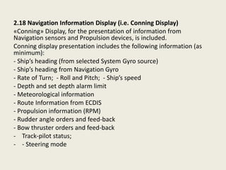 2.18 Navigation Information Display (i.e. Conning Display)
«Conning» Display, for the presentation of information from
Navigation sensors and Propulsion devices, is included.
Conning display presentation includes the following information (as
minimum):
- Ship’s heading (from selected System Gyro source)
- Ship’s heading from Navigation Gyro
- Rate of Turn; - Roll and Pitch; - Ship’s speed
- Depth and set depth alarm limit
- Meteorological information
- Route Information from ECDIS
- Propulsion information (RPM)
- Rudder angle orders and feed-back
- Bow thruster orders and feed-back
- Track-pilot status;
- - Steering mode
 