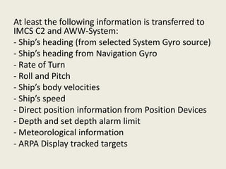 At least the following information is transferred to
IMCS C2 and AWW-System:
- Ship’s heading (from selected System Gyro source)
- Ship’s heading from Navigation Gyro
- Rate of Turn
- Roll and Pitch
- Ship’s body velocities
- Ship’s speed
- Direct position information from Position Devices
- Depth and set depth alarm limit
- Meteorological information
- ARPA Display tracked targets
 