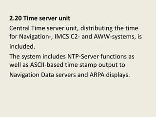 2.20 Time server unit
Central Time server unit, distributing the time
for Navigation-, IMCS C2- and AWW-systems, is
included.
The system includes NTP-Server functions as
well as ASCII-based time stamp output to
Navigation Data servers and ARPA displays.
 