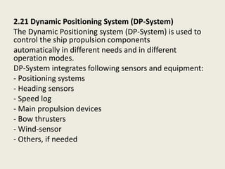 2.21 Dynamic Positioning System (DP-System)
The Dynamic Positioning system (DP-System) is used to
control the ship propulsion components
automatically in different needs and in different
operation modes.
DP-System integrates following sensors and equipment:
- Positioning systems
- Heading sensors
- Speed log
- Main propulsion devices
- Bow thrusters
- Wind-sensor
- Others, if needed
 