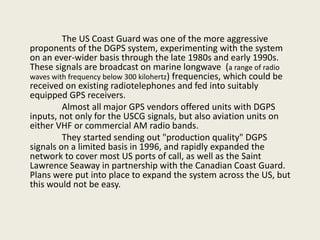 The US Coast Guard was one of the more aggressive
proponents of the DGPS system, experimenting with the system
on an ever-wider basis through the late 1980s and early 1990s.
These signals are broadcast on marine longwave (a range of radio
waves with frequency below 300 kilohertz) frequencies, which could be
received on existing radiotelephones and fed into suitably
equipped GPS receivers.
Almost all major GPS vendors offered units with DGPS
inputs, not only for the USCG signals, but also aviation units on
either VHF or commercial AM radio bands.
They started sending out "production quality" DGPS
signals on a limited basis in 1996, and rapidly expanded the
network to cover most US ports of call, as well as the Saint
Lawrence Seaway in partnership with the Canadian Coast Guard.
Plans were put into place to expand the system across the US, but
this would not be easy.
 