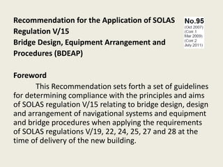 Recommendation for the Application of SOLAS
Regulation V/15
Bridge Design, Equipment Arrangement and
Procedures (BDEAP)
Foreword
This Recommendation sets forth a set of guidelines
for determining compliance with the principles and aims
of SOLAS regulation V/15 relating to bridge design, design
and arrangement of navigational systems and equipment
and bridge procedures when applying the requirements
of SOLAS regulations V/19, 22, 24, 25, 27 and 28 at the
time of delivery of the new building.
 