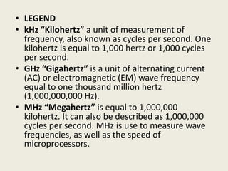 • LEGEND
• kHz “Kilohertz” a unit of measurement of
frequency, also known as cycles per second. One
kilohertz is equal to 1,000 hertz or 1,000 cycles
per second.
• GHz “Gigahertz” is a unit of alternating current
(AC) or electromagnetic (EM) wave frequency
equal to one thousand million hertz
(1,000,000,000 Hz).
• MHz “Megahertz” is equal to 1,000,000
kilohertz. It can also be described as 1,000,000
cycles per second. MHz is use to measure wave
frequencies, as well as the speed of
microprocessors.
 