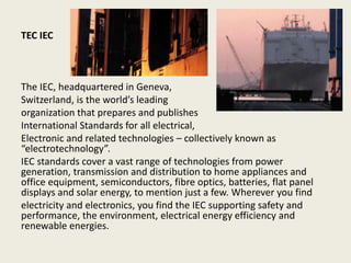 TEC IEC
The IEC, headquartered in Geneva,
Switzerland, is the world’s leading
organization that prepares and publishes
International Standards for all electrical,
Electronic and related technologies – collectively known as
“electrotechnology”.
IEC standards cover a vast range of technologies from power
generation, transmission and distribution to home appliances and
office equipment, semiconductors, fibre optics, batteries, flat panel
displays and solar energy, to mention just a few. Wherever you find
electricity and electronics, you find the IEC supporting safety and
performance, the environment, electrical energy efficiency and
renewable energies.
 
