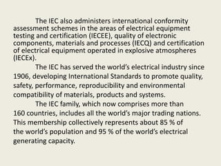 The IEC also administers international conformity
assessment schemes in the areas of electrical equipment
testing and certification (IECEE), quality of electronic
components, materials and processes (IECQ) and certification
of electrical equipment operated in explosive atmospheres
(IECEx).
The IEC has served the world’s electrical industry since
1906, developing International Standards to promote quality,
safety, performance, reproducibility and environmental
compatibility of materials, products and systems.
The IEC family, which now comprises more than
160 countries, includes all the world’s major trading nations.
This membership collectively represents about 85 % of
the world’s population and 95 % of the world’s electrical
generating capacity.
 