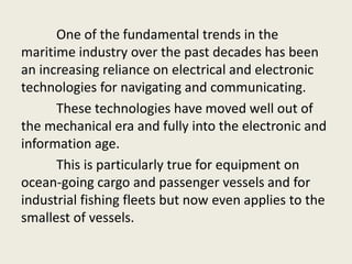 One of the fundamental trends in the
maritime industry over the past decades has been
an increasing reliance on electrical and electronic
technologies for navigating and communicating.
These technologies have moved well out of
the mechanical era and fully into the electronic and
information age.
This is particularly true for equipment on
ocean-going cargo and passenger vessels and for
industrial fishing fleets but now even applies to the
smallest of vessels.
 