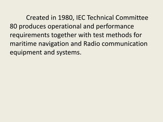 Created in 1980, IEC Technical Committee
80 produces operational and performance
requirements together with test methods for
maritime navigation and Radio communication
equipment and systems.
 