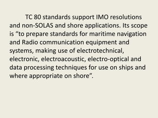TC 80 standards support IMO resolutions
and non-SOLAS and shore applications. Its scope
is “to prepare standards for maritime navigation
and Radio communication equipment and
systems, making use of electrotechnical,
electronic, electroacoustic, electro-optical and
data processing techniques for use on ships and
where appropriate on shore”.
 