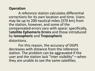 Operation
A reference station calculates differential
corrections for its own location and time. Users
may be up to 200 nautical miles (370 km) from
the station, however, and some of the
compensated errors vary with space: specifically,
Satellite Ephemeris Errors and those introduced
by Ionospheric and Tropospheric
distortions.
For this reason, the accuracy of DGPS
decreases with distance from the reference
station. The problem can be aggravated if the
user and the station lack "inter visibility"—when
they are unable to see the same satellites.
 