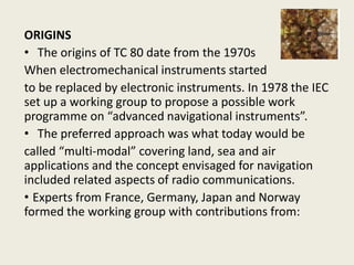ORIGINS
• The origins of TC 80 date from the 1970s
When electromechanical instruments started
to be replaced by electronic instruments. In 1978 the IEC
set up a working group to propose a possible work
programme on “advanced navigational instruments”.
• The preferred approach was what today would be
called “multi-modal” covering land, sea and air
applications and the concept envisaged for navigation
included related aspects of radio communications.
• Experts from France, Germany, Japan and Norway
formed the working group with contributions from:
 